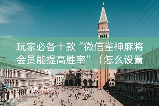 玩家必备十款“微信雀神麻将会员能提高胜率”（怎么设置能有好牌)