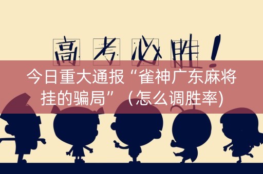 今日重大通报“雀神广东麻将挂的骗局”（怎么调胜率)