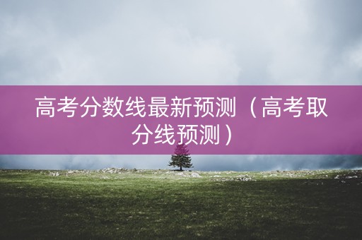 高考分数线最新预测（高考取分线预测）