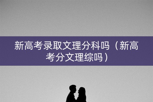 新高考录取文理分科吗（新高考分文理综吗）