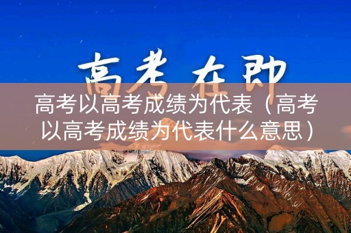 高考以高考成绩为代表（高考以高考成绩为代表什么意思）