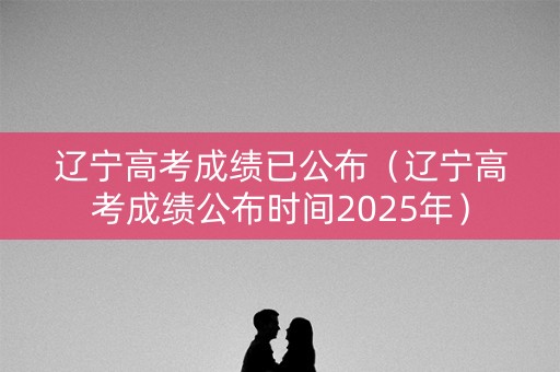 辽宁高考成绩已公布（辽宁高考成绩公布时间2025年）