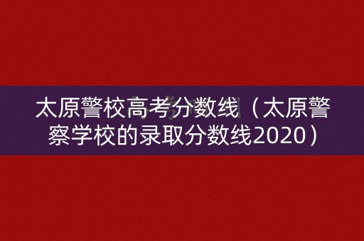 太原警校高考分数线（太原警察学校的录取分数线2020）