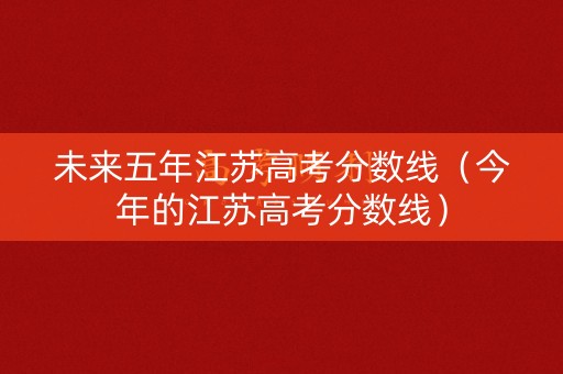 未来五年江苏高考分数线（今年的江苏高考分数线）