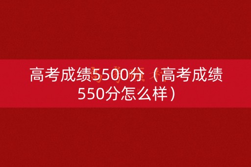 高考成绩5500分（高考成绩550分怎么样）