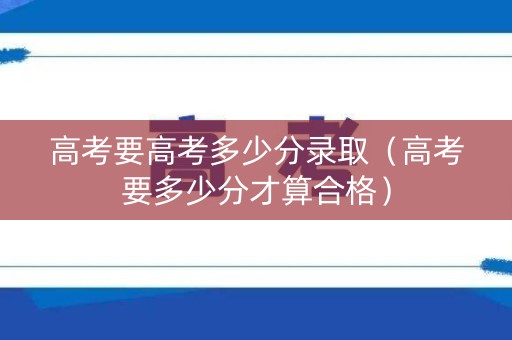 高考要高考多少分录取（高考要多少分才算合格）