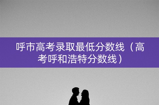 呼市高考录取最低分数线（高考呼和浩特分数线）