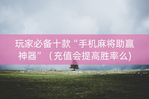 玩家必备十款“手机麻将助赢神器”（充值会提高胜率么)