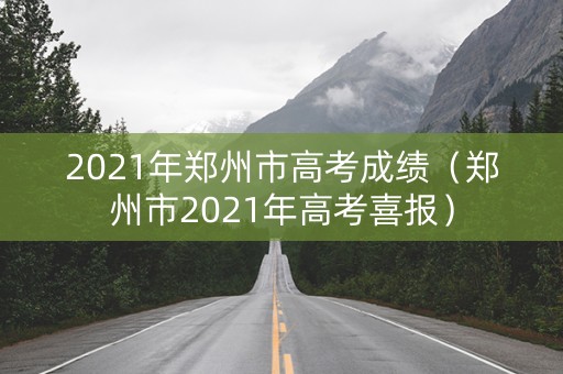 2021年郑州市高考成绩（郑州市2021年高考喜报）