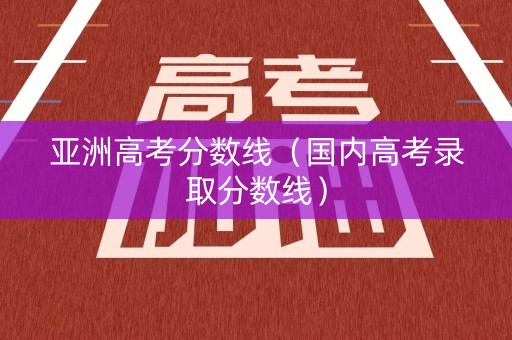 亚洲高考分数线（国内高考录取分数线）