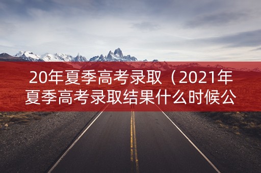 20年夏季高考录取（2021年夏季高考录取结果什么时候公布）