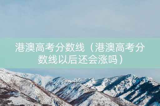 港澳高考分数线（港澳高考分数线以后还会涨吗）
