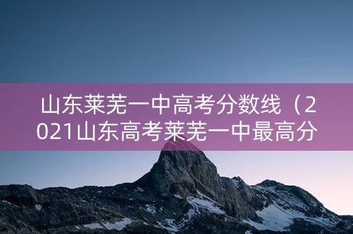 山东莱芜一中高考分数线（2021山东高考莱芜一中最高分）