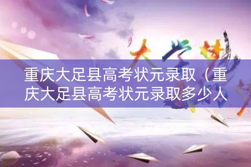重庆大足县高考状元录取（重庆大足县高考状元录取多少人）