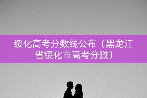 绥化高考分数线公布（黑龙江省绥化市高考分数）
