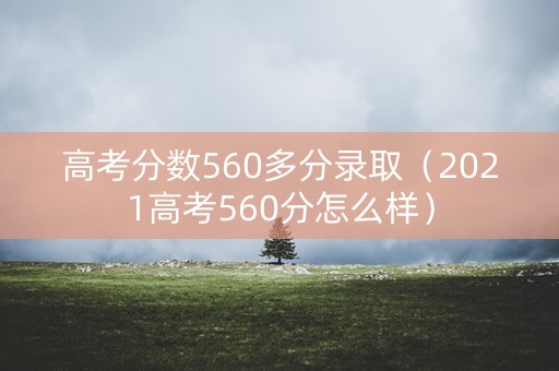 高考分数560多分录取（2021高考560分怎么样）