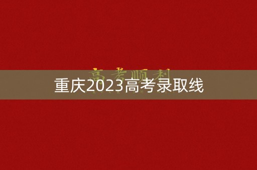 重庆2023高考录取线 重庆2023高考录取线
