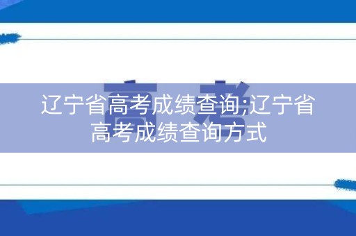 辽宁省高考成绩查询;辽宁省高考成绩查询方式