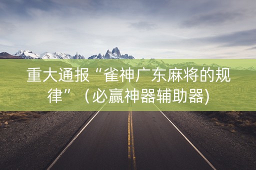 重大通报“雀神广东麻将的规律”（必赢神器辅助器)