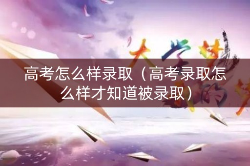 高考怎么样录取（高考录取怎么样才知道被录取）