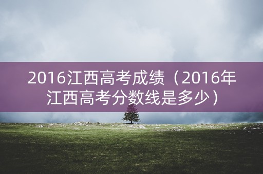 2016江西高考成绩（2016年江西高考分数线是多少）