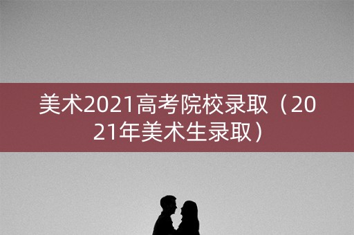 美术2021高考院校录取（2021年美术生录取）