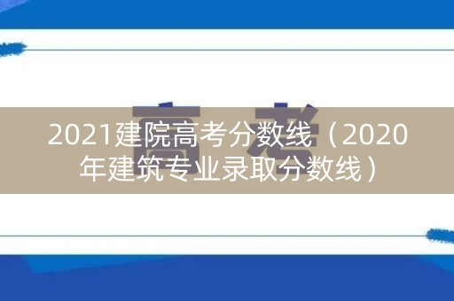 2021建院高考分数线（2020年建筑专业录取分数线）