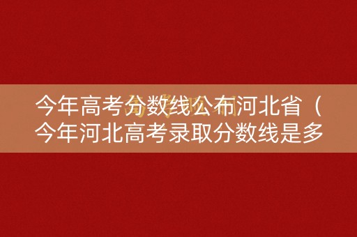 今年高考分数线公布河北省（今年河北高考录取分数线是多少）
