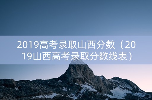 2019高考录取山西分数（2019山西高考录取分数线表）