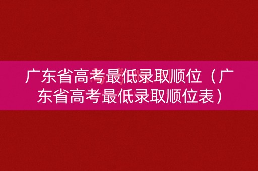 广东省高考最低录取顺位（广东省高考最低录取顺位表）