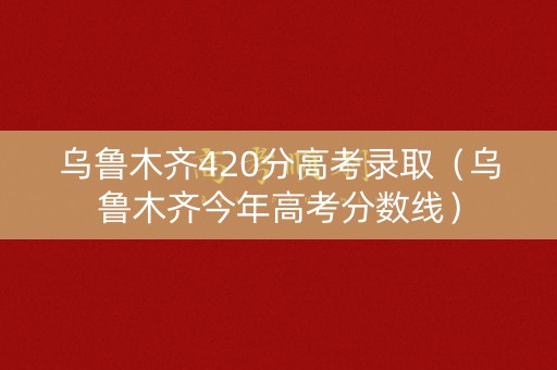 乌鲁木齐420分高考录取（乌鲁木齐今年高考分数线）