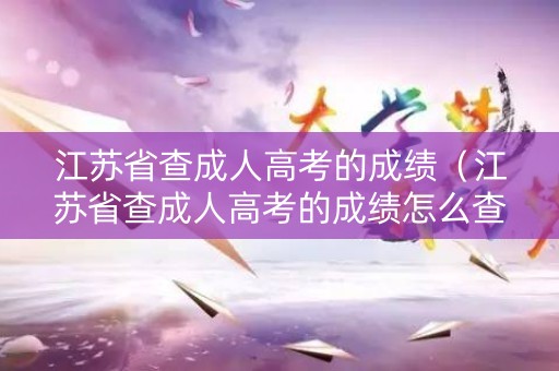 江苏省查成人高考的成绩（江苏省查成人高考的成绩怎么查）