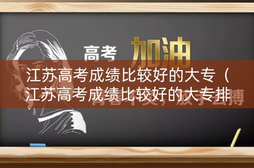 江苏高考成绩比较好的大专（江苏高考成绩比较好的大专排名）