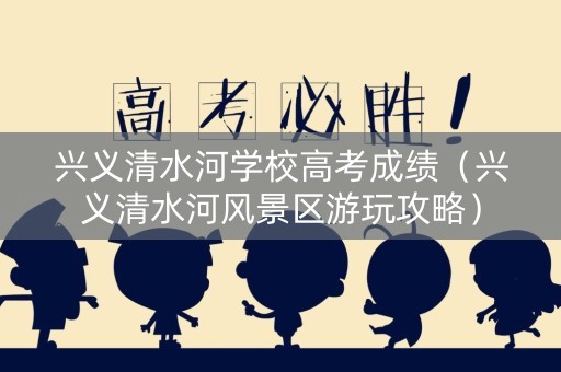 兴义清水河学校高考成绩（兴义清水河风景区游玩攻略）