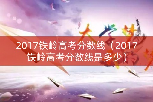 2017铁岭高考分数线（2017铁岭高考分数线是多少）