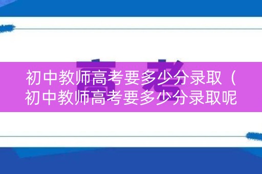 初中教师高考要多少分录取（初中教师高考要多少分录取呢）