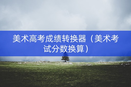 美术高考成绩转换器（美术考试分数换算）