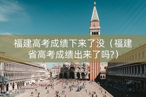 福建高考成绩下来了没（福建省高考成绩出来了吗?）
