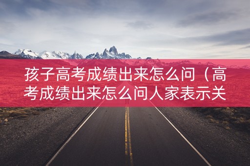 孩子高考成绩出来怎么问（高考成绩出来怎么问人家表示关心又不尴尬）