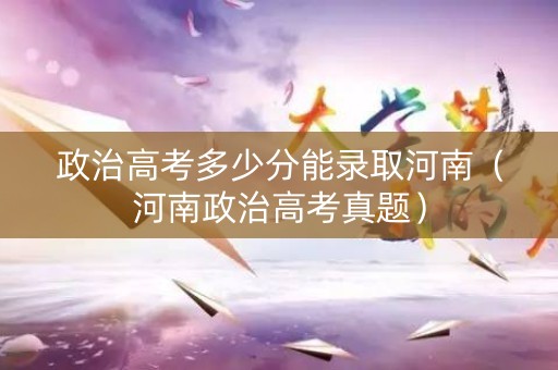 政治高考多少分能录取河南（河南政治高考真题）