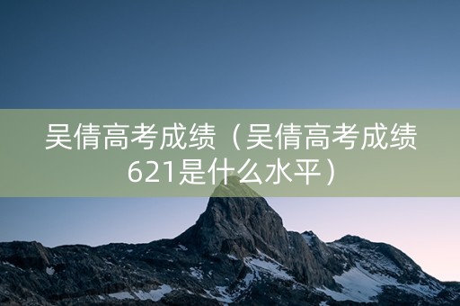 吴倩高考成绩（吴倩高考成绩621是什么水平）