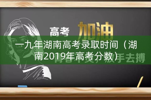 一九年湖南高考录取时间（湖南2019年高考分数）