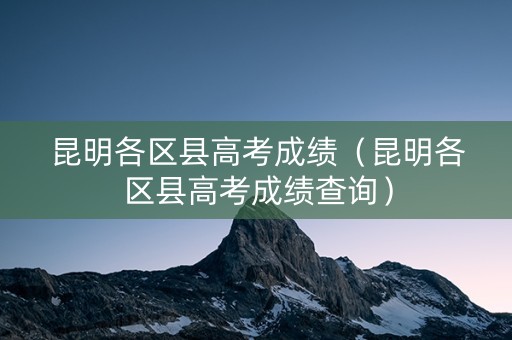 昆明各区县高考成绩（昆明各区县高考成绩查询）