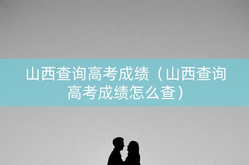 山西查询高考成绩（山西查询高考成绩怎么查）
