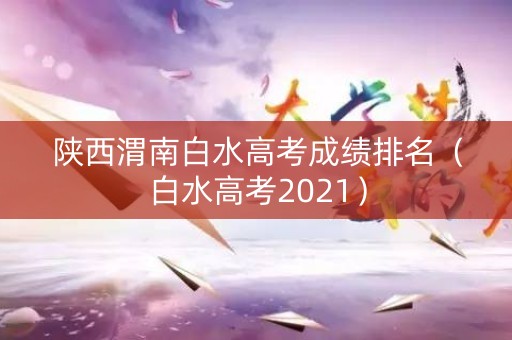 陕西渭南白水高考成绩排名（白水高考2021）