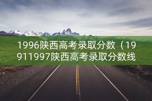 1996陕西高考录取分数（19911997陕西高考录取分数线）