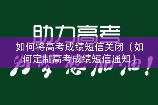如何将高考成绩短信关闭（如何定制高考成绩短信通知）