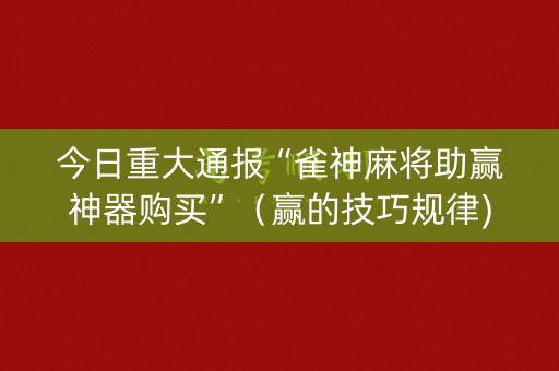 今日重大通报“雀神麻将助赢神器购买”（赢的技巧规律)