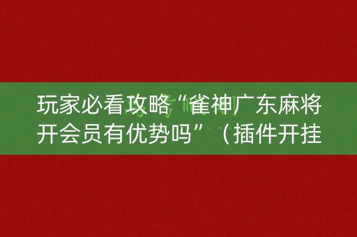 玩家必看攻略“雀神广东麻将开会员有优势吗”（插件开挂免费AI)