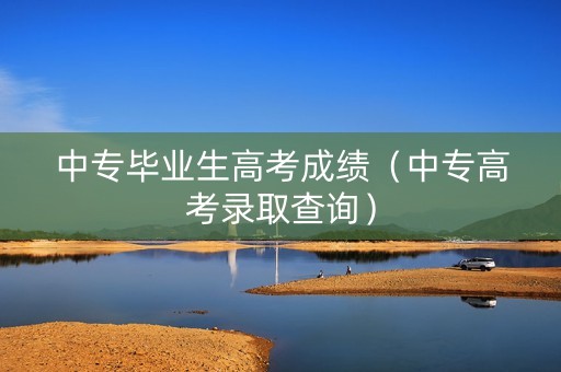 中专毕业生高考成绩（中专高考录取查询）